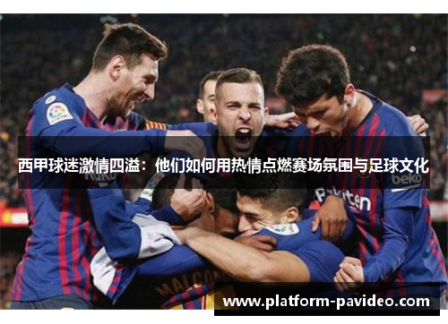 西甲球迷激情四溢：他们如何用热情点燃赛场氛围与足球文化